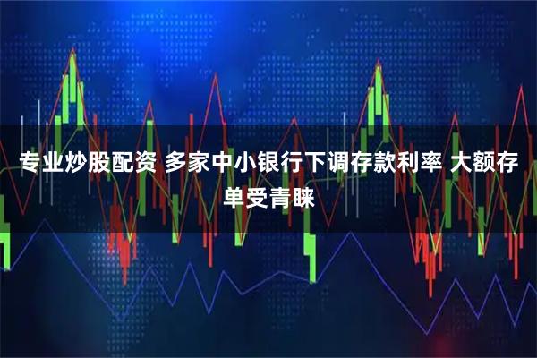 专业炒股配资 多家中小银行下调存款利率 大额存单受青睐