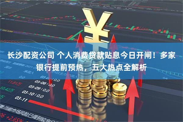 长沙配资公司 个人消费贷款贴息今日开闸！多家银行提前预热，五大热点全解析