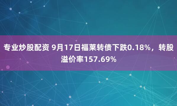 专业炒股配资 9月17日福莱转债下跌0.18%，转股溢价率157.69%
