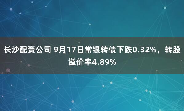 长沙配资公司 9月17日常银转债下跌0.32%，转股溢价率4.89%