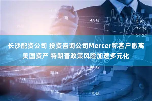 长沙配资公司 投资咨询公司Mercer称客户撤离美国资产 特朗普政策风险加速多元化
