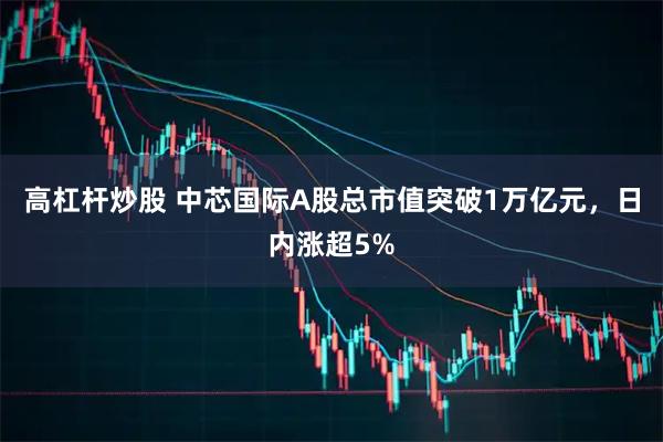 高杠杆炒股 中芯国际A股总市值突破1万亿元，日内涨超5%