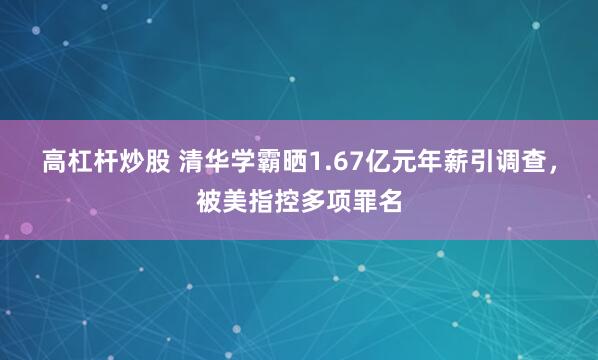 高杠杆炒股 清华学霸晒1.67亿元年薪引调查，被美指控多项罪名