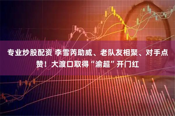 专业炒股配资 李雪芮助威、老队友相聚、对手点赞！大渡口取得“渝超”开门红