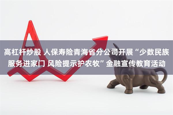 高杠杆炒股 人保寿险青海省分公司开展“少数民族服务进家门 风险提示护农牧”金融宣传教育活动