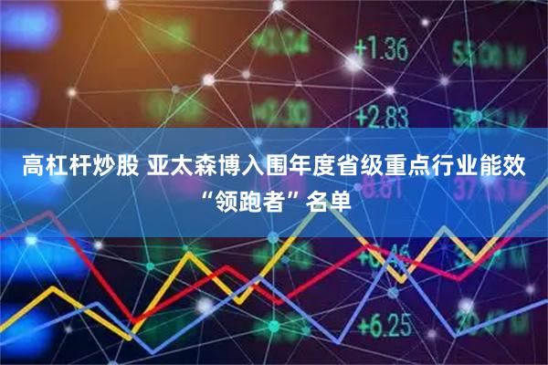 高杠杆炒股 亚太森博入围年度省级重点行业能效“领跑者”名单
