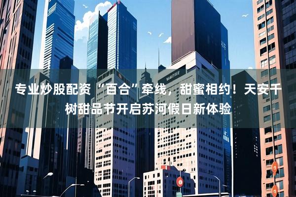 专业炒股配资 “百合”牵线，甜蜜相约！天安千树甜品节开启苏河假日新体验