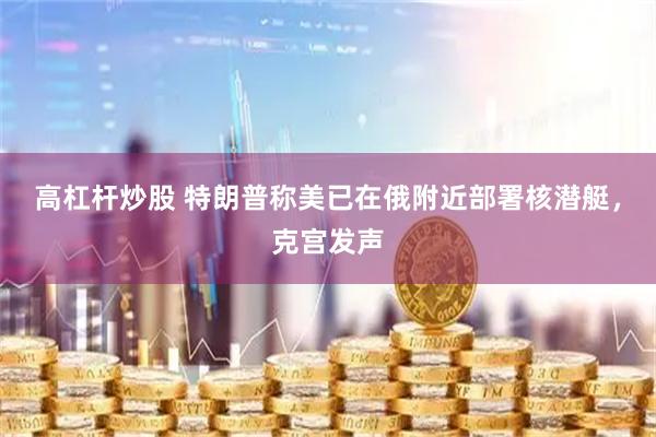 高杠杆炒股 特朗普称美已在俄附近部署核潜艇，克宫发声