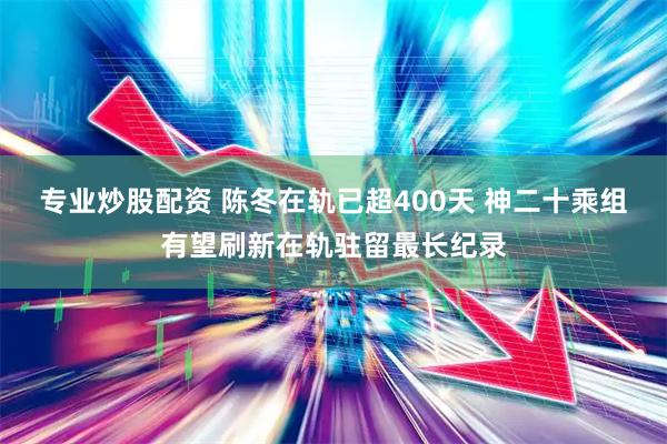 专业炒股配资 陈冬在轨已超400天 神二十乘组有望刷新在轨驻留最长纪录