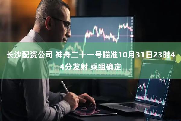 长沙配资公司 神舟二十一号瞄准10月31日23时44分发射 乘组确定