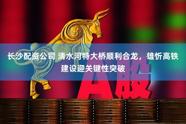 长沙配资公司 清水河特大桥顺利合龙，雄忻高铁建设迎关键性突破