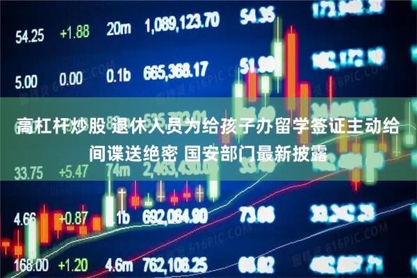 高杠杆炒股 退休人员为给孩子办留学签证主动给间谍送绝密 国安部门最新披露