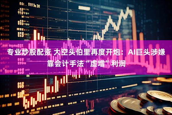 专业炒股配资 大空头伯里再度开炮：AI巨头涉嫌靠会计手法“虚增”利润
