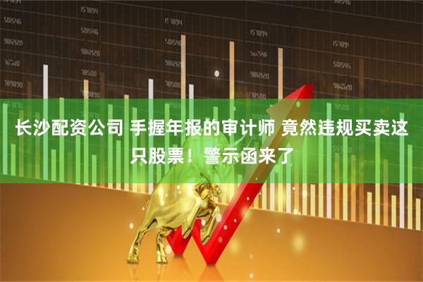 长沙配资公司 手握年报的审计师 竟然违规买卖这只股票！警示函来了