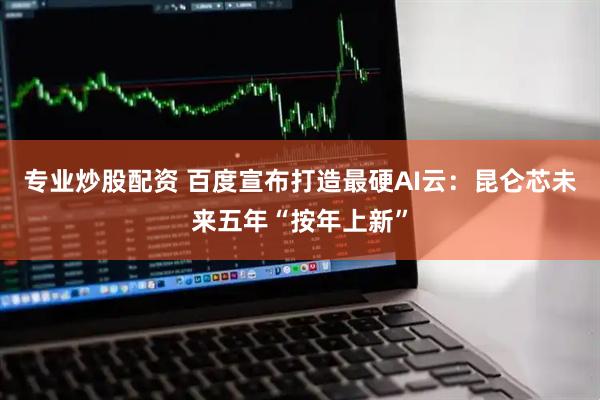 专业炒股配资 百度宣布打造最硬AI云：昆仑芯未来五年“按年上新”