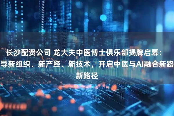 长沙配资公司 龙大夫中医博士俱乐部揭牌启幕： 倡导新组织、新产经、新技术，开启中医与AI融合新路径