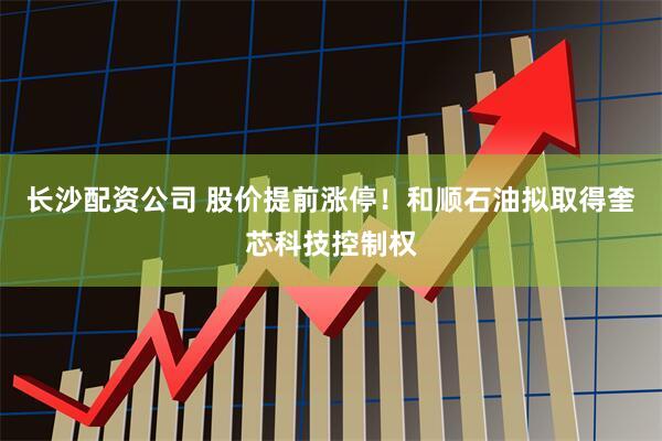 长沙配资公司 股价提前涨停！和顺石油拟取得奎芯科技控制权