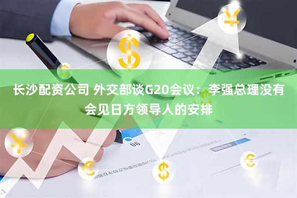 长沙配资公司 外交部谈G20会议：李强总理没有会见日方领导人的安排