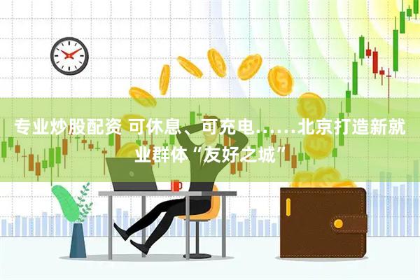 专业炒股配资 可休息、可充电……北京打造新就业群体“友好之城”