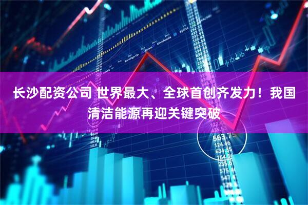 长沙配资公司 世界最大、全球首创齐发力！我国清洁能源再迎关键突破