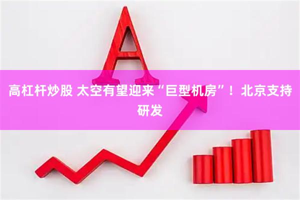 高杠杆炒股 太空有望迎来“巨型机房”！北京支持研发