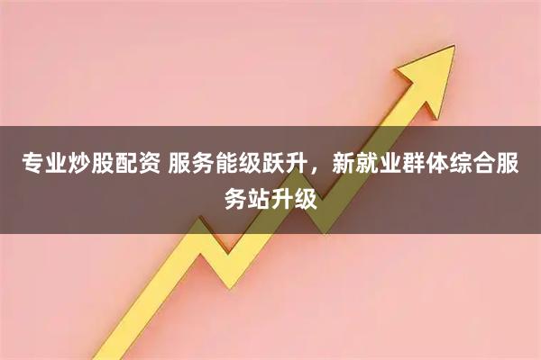 专业炒股配资 服务能级跃升，新就业群体综合服务站升级