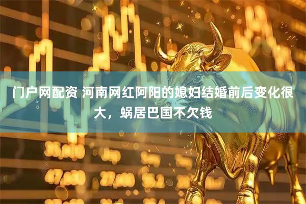 门户网配资 河南网红阿阳的媳妇结婚前后变化很大，蜗居巴国不欠钱
