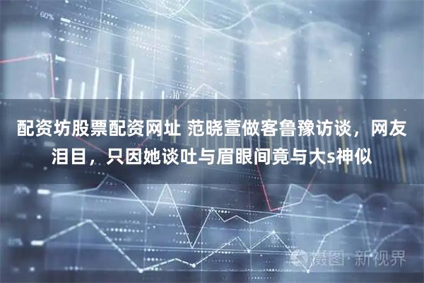 配资坊股票配资网址 范晓萱做客鲁豫访谈，网友泪目，只因她谈吐与眉眼间竟与大s神似