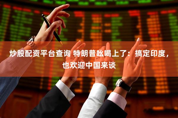 炒股配资平台查询 特朗普吆喝上了：搞定印度，也欢迎中国来谈