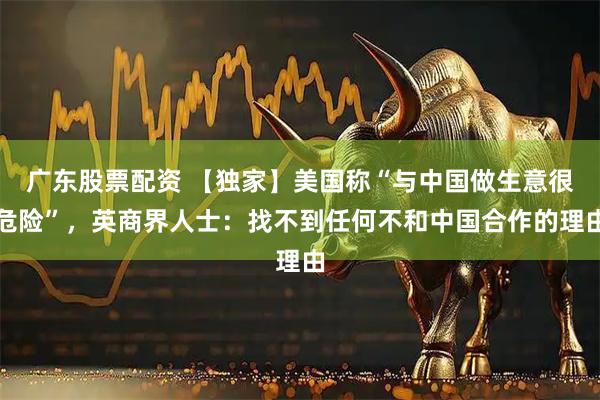 广东股票配资 【独家】美国称“与中国做生意很危险”，英商界人士：找不到任何不和中国合作的理由