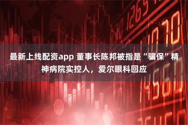 最新上线配资app 董事长陈邦被指是“骗保”精神病院实控人，爱尔眼科回应
