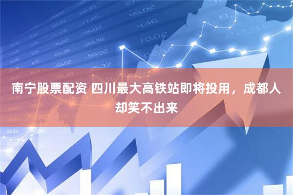 南宁股票配资 四川最大高铁站即将投用，成都人却笑不出来