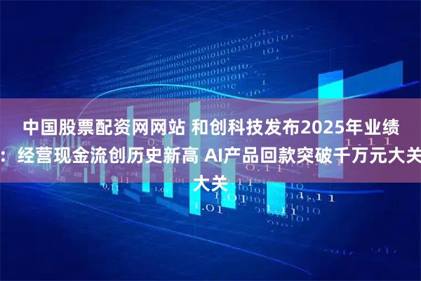 中国股票配资网网站 和创科技发布2025年业绩：经营现金流创历史新高 AI产品回款突破千万元大关