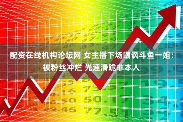 配资在线机构论坛网 女主播下场嘲讽斗鱼一姐：被粉丝冲烂 光速滑跪非本人