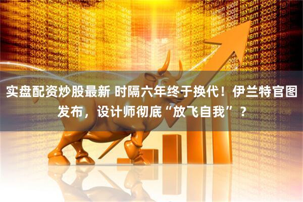 实盘配资炒股最新 时隔六年终于换代！伊兰特官图发布，设计师彻底“放飞自我” ？