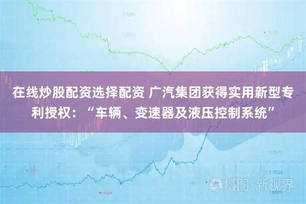 在线炒股配资选择配资 广汽集团获得实用新型专利授权：“车辆、变速器及液压控制系统”